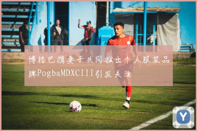 博格巴携妻子共同推出个人服装品牌PogbaMDXCIII引发关注