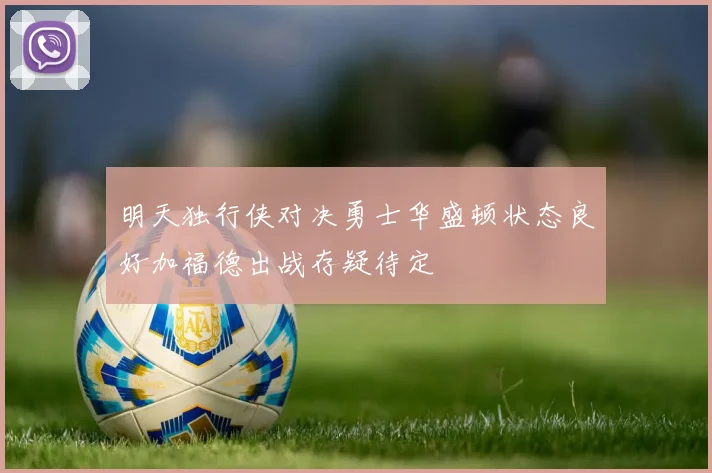 明天独行侠对决勇士华盛顿状态良好加福德出战存疑待定