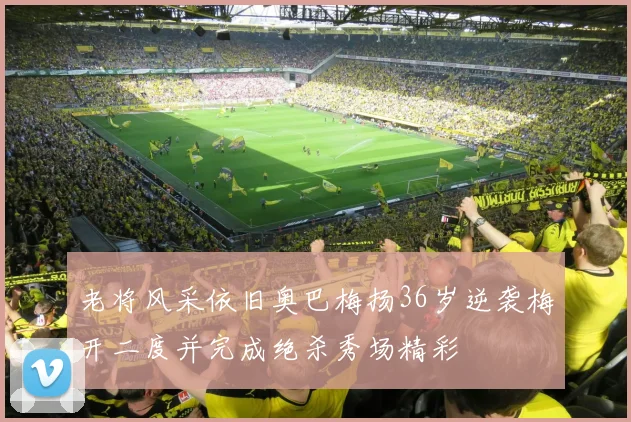 老将风采依旧奥巴梅扬36岁逆袭梅开二度并完成绝杀秀场精彩