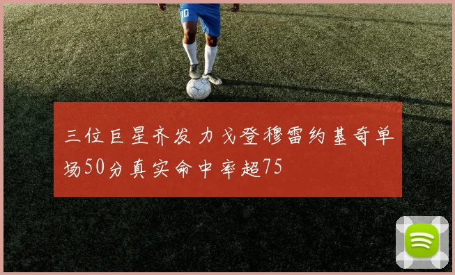 三位巨星齐发力戈登穆雷约基奇单场50分真实命中率超75