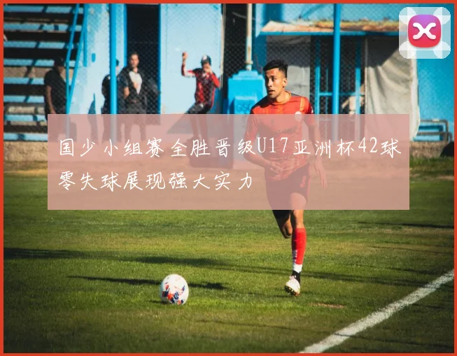 国少小组赛全胜晋级U17亚洲杯42球零失球展现强大实力