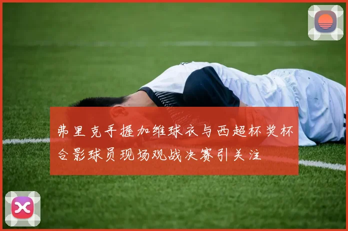 弗里克手握加维球衣与西超杯奖杯合影球员现场观战决赛引关注