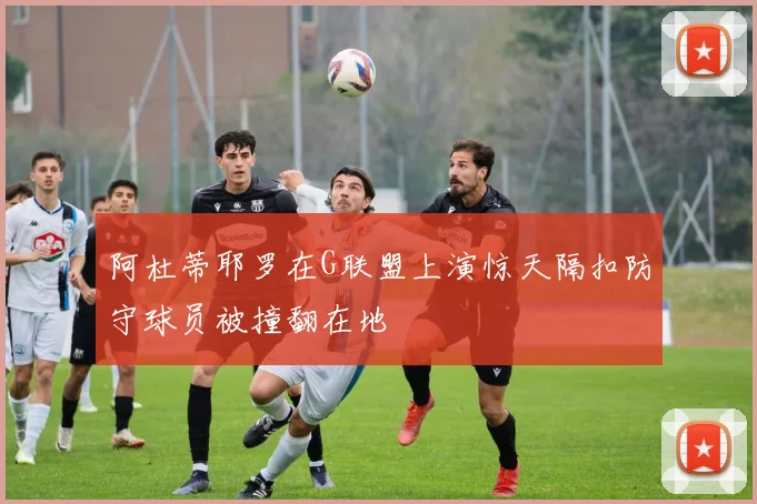 阿杜蒂耶罗在G联盟上演惊天隔扣防守球员被撞翻在地